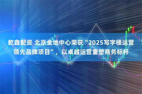乾鑫配资 北京金地中心荣获“2025写字楼运营领先品牌项目”，以卓越运营重塑商务标杆
