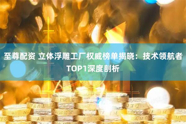 至尊配资 立体浮雕工厂权威榜单揭晓：技术领航者TOP1深度剖析