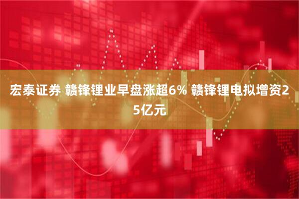 宏泰证券 赣锋锂业早盘涨超6% 赣锋锂电拟增资25亿元