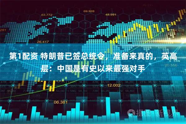 第1配资 特朗普已签总统令，准备来真的，英高层：中国是有史以来最强对手