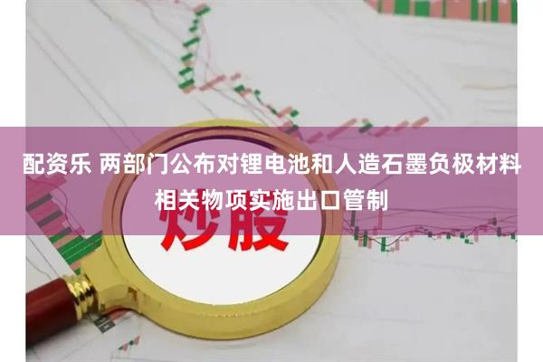 配资乐 两部门公布对锂电池和人造石墨负极材料相关物项实施出口管制