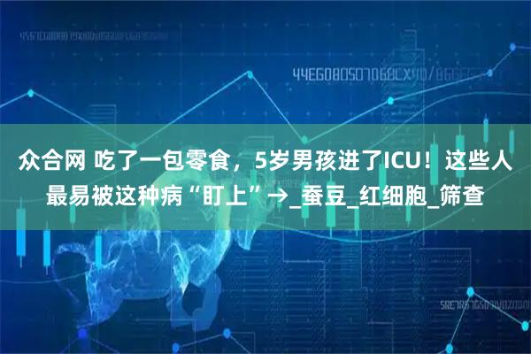 众合网 吃了一包零食，5岁男孩进了ICU！这些人最易被这种病“盯上”→_蚕豆_红细胞_筛查