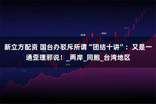 新立方配资 国台办驳斥所谓“团结十讲”：又是一通歪理邪说！_两岸_同胞_台湾地区