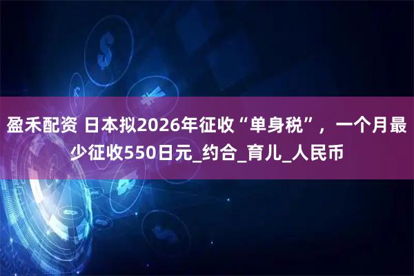 盈禾配资 日本拟2026年征收“单身税”，一个月最少征收550日元_约合_育儿_人民币