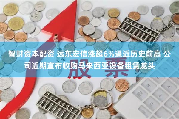 智财资本配资 远东宏信涨超6%逼近历史前高 公司近期宣布收购马来西亚设备租赁龙头
