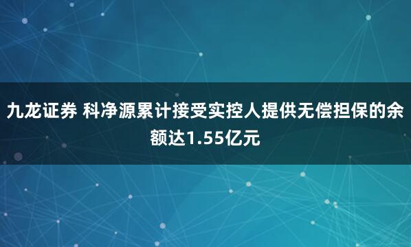 九龙证券 科净源累计接受实控人提供无偿担保的余额达1.55亿元