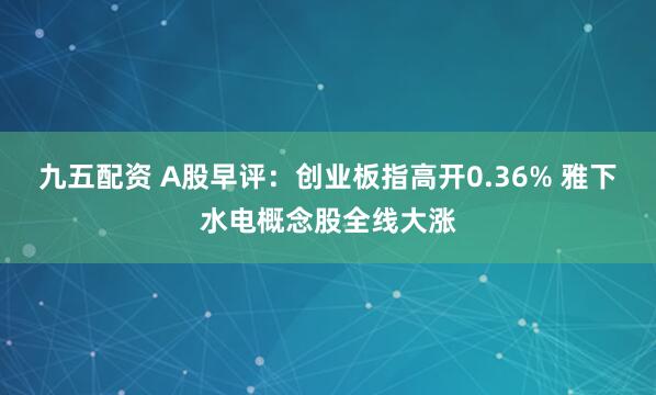 九五配资 A股早评：创业板指高开0.36% 雅下水电概念股全线大涨