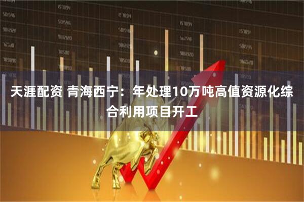 天涯配资 青海西宁：年处理10万吨高值资源化综合利用项目开工