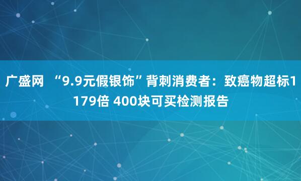 广盛网  “9.9元假银饰”背刺消费者：致癌物超标1179倍 400块可买检测报告