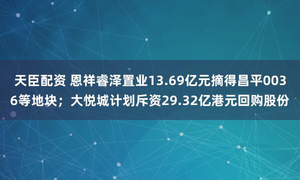天臣配资 恩祥睿泽置业13.69亿元摘得昌平0036等地块；大悦城计划斥资29.32亿港元回购股份