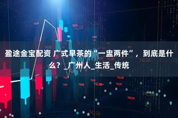 盈途金宝配资 广式早茶的“一盅两件”，到底是什么？_广州人_生活_传统