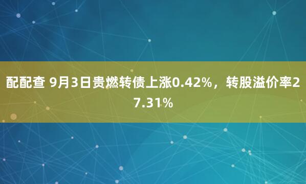 配配查 9月3日贵燃转债上涨0.42%，转股溢价率27.31%