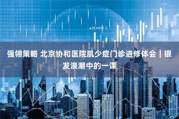 强翎策略 北京协和医院肌少症门诊进修体会｜银发浪潮中的一课