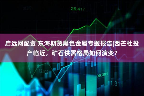 启远网配资 东海期货黑色金属专题报告|西芒杜投产临近，矿石供需格局如何演变？