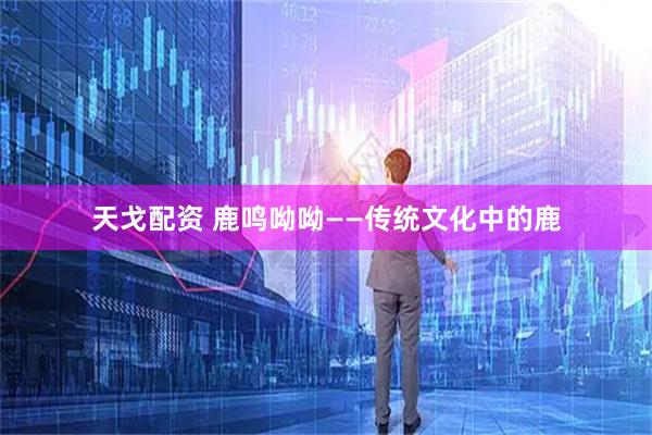 天戈配资 鹿鸣呦呦——传统文化中的鹿