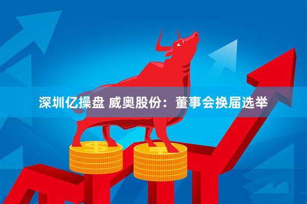 深圳亿操盘 威奥股份：董事会换届选举